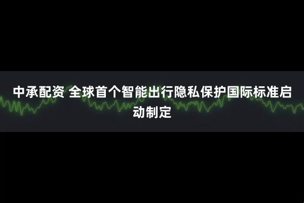 中承配资 全球首个智能出行隐私保护国际标准启动制定