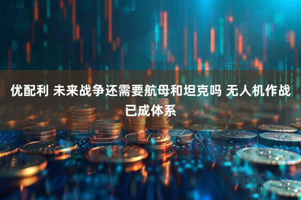 优配利 未来战争还需要航母和坦克吗 无人机作战已成体系