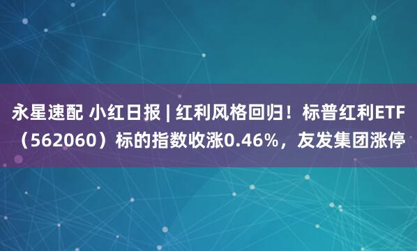永星速配 小红日报 | 红利风格回归!标普红利ETF(562060)标的指数收涨0.46%,友发集团涨停
