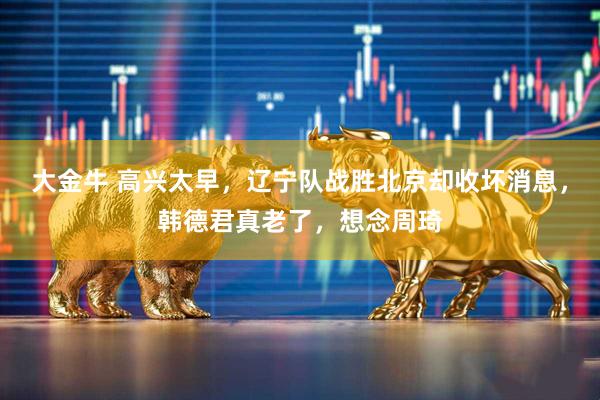 大金牛 高兴太早,辽宁队战胜北京却收坏消息,韩德君真老了,想念周琦