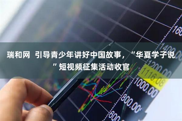 瑞和网  引导青少年讲好中国故事，“华夏学子说”短视频征集活动收官