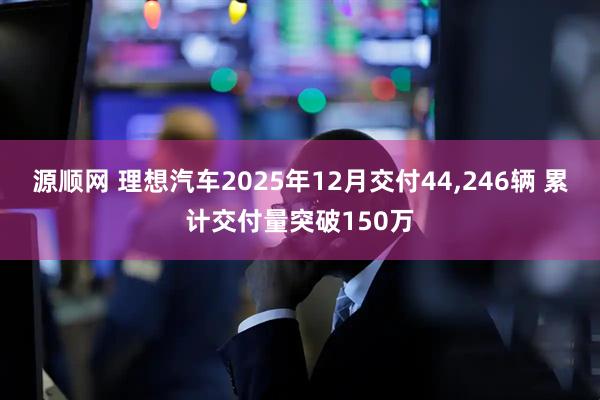 源顺网 理想汽车2025年12月交付44,246辆 累计交付量突破150万