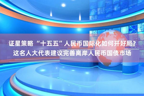 证星策略 “十五五”人民币国际化如何开好局？这名人大代表建议完善离岸人民币国债市场