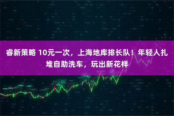睿新策略 10元一次,上海地库排长队!年轻人扎堆自助洗车,玩出新花样