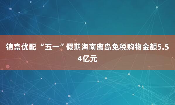 锦富优配 “五一”假期海南离岛免税购物金额5.54亿元